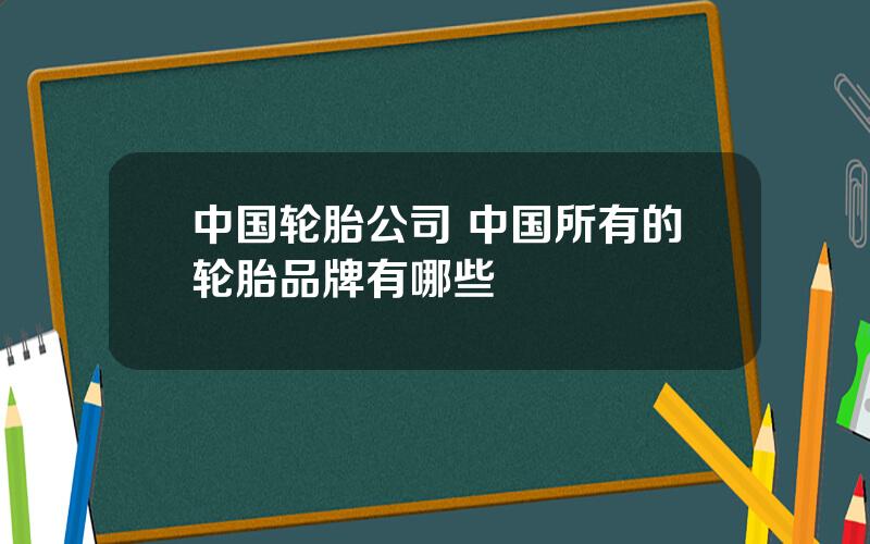 中国轮胎公司 中国所有的轮胎品牌有哪些